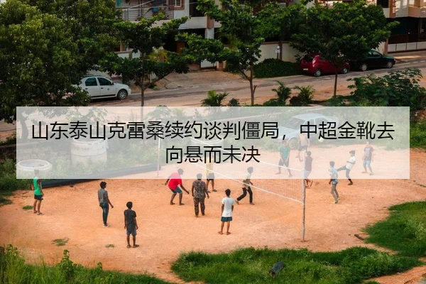 山东泰山克雷桑续约谈判僵局，中超金靴去向悬而未决